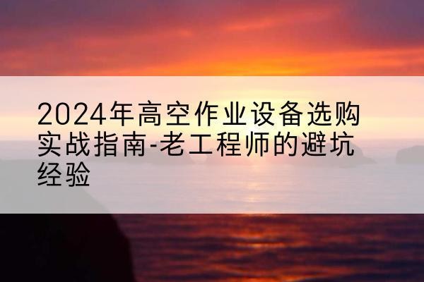 来凤高空作业升降机厂家推荐-2024年高空作业设备选购实战指南-老工程师的避坑经验