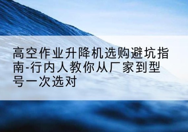 来凤升降平台厂家-高空作业升降机选购避坑指南-行内人教你从厂家到型号一次选对