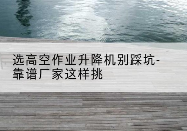 来凤剪叉式升降机厂家-选高空作业升降机别踩坑-靠谱厂家这样挑