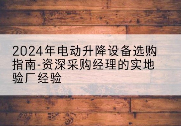 来凤电动剪叉升降平台厂家-2024年电动升降设备选购指南-资深采购经理的实地验厂经验