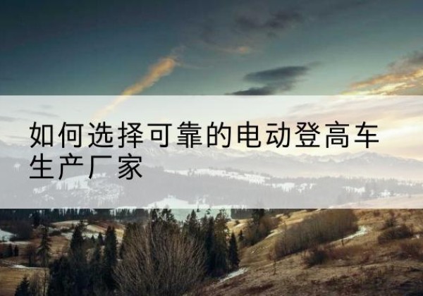 来凤电动登高车厂家-如何选择可靠的电动登高车生产厂家