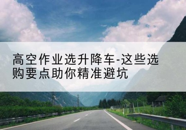 来凤升降车厂家-高空作业选升降车-这些选购要点助你*避坑