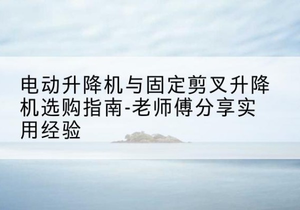 来凤电动升降机怎么选-电动升降机与固定剪叉升降机选购指南-老师傅分享实用经验