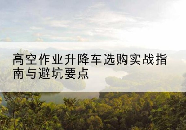 来凤升降车怎么选-高空作业升降车选购实战指南与避坑要点