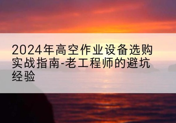 来凤高空作业升降机厂家推荐-2024年高空作业设备选购实战指南-老工程师的避坑经验