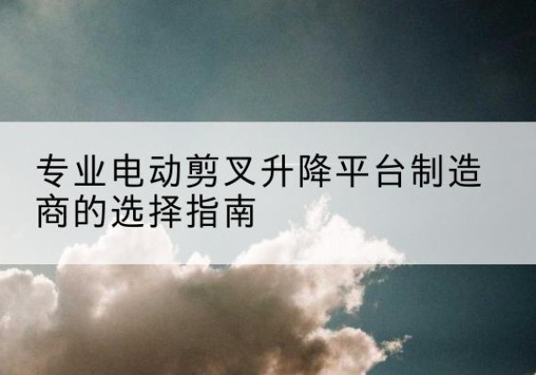 来凤电动剪叉升降平台厂家-专业电动剪叉升降平台制造商的选择指南