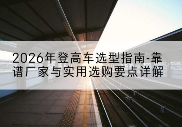 来凤登高车厂家推荐-2026年登高车选型指南-靠谱厂家与实用选购要点详解