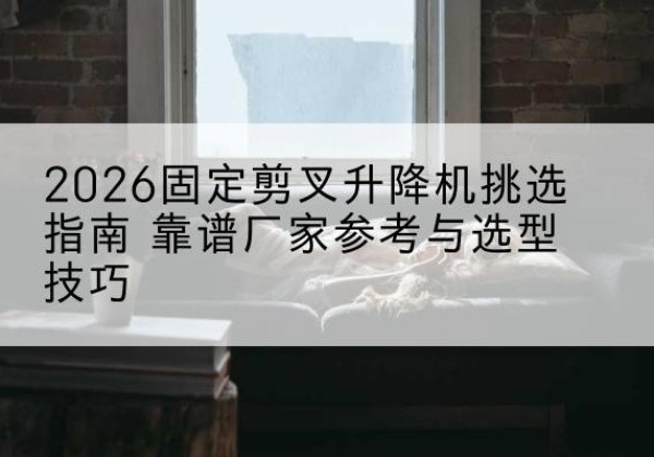 来凤固定剪叉升降机厂家推荐-2026固定剪叉升降机挑选指南 靠谱厂家参考与选型技巧